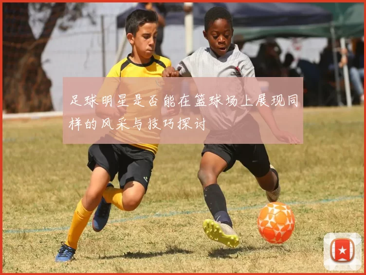 足球明星是否能在篮球场上展现同样的风采与技巧探讨