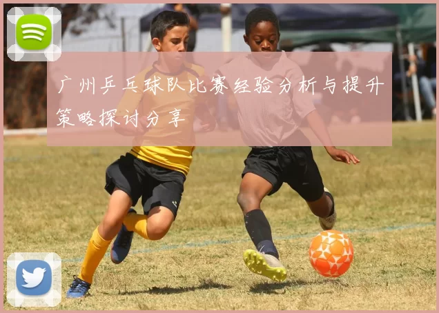 广州乒乓球队比赛经验分析与提升策略探讨分享