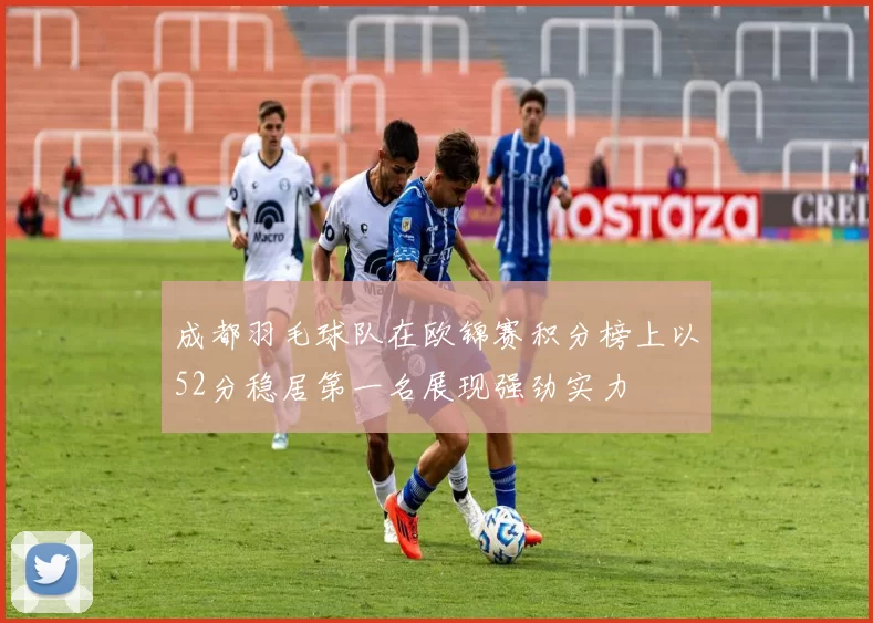 成都羽毛球队在欧锦赛积分榜上以52分稳居第一名展现强劲实力