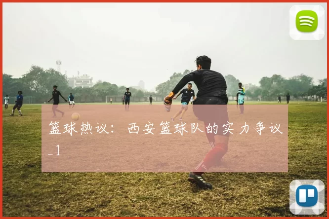 篮球热议：西安篮球队的实力争议_1
