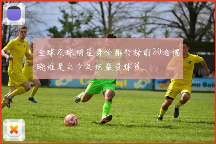 全球足球明星身价排行榜前20名揭晓谁是当今足坛最贵球员